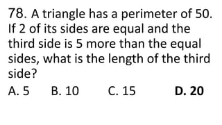 78. A triangle has a perimeter of 50.
If 2 of its sides are equal and the
third side is 5 more than the equal
sides, what is the length of the third
side?
A. 5 B. 10 C. 15 D. 20
 