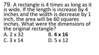 79. A rectangle is 4 times as long as it
is wide. If the length is increase by 4
inches and the width is decrease by 1
inch, the area will be 60 squares
inches. What were the dimensions of
the original rectangle?
A. 2 x 32 B. 4 x 16
C. 3 x 14 D. 5 x 12
 