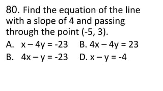 80. Find the equation of the line
with a slope of 4 and passing
through the point (-5, 3).
A. x – 4y = -23 B. 4x – 4y = 23
B. 4x – y = -23 D. x – y = -4
 
