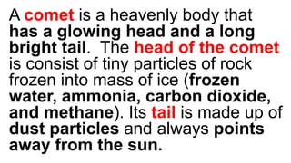 A comet is a heavenly body that
has a glowing head and a long
bright tail. The head of the comet
is consist of tiny particles of rock
frozen into mass of ice (frozen
water, ammonia, carbon dioxide,
and methane). Its tail is made up of
dust particles and always points
away from the sun.
 