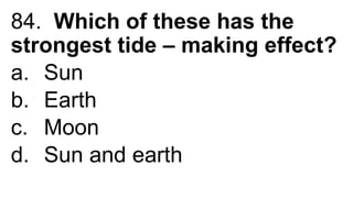 84. Which of these has the
strongest tide – making effect?
a. Sun
b. Earth
c. Moon
d. Sun and earth
 