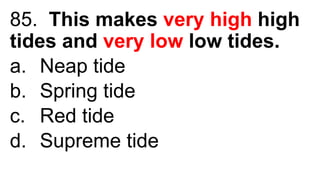 85. This makes very high high
tides and very low low tides.
a. Neap tide
b. Spring tide
c. Red tide
d. Supreme tide
 