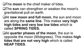 The moon is the chief maker of tides.
The sun can strengthen or weaken the moon’s
gravitational pull on earth.
At new moon and full moon, the sun and moon
are along the same line. This makes very high
high tides and very low low tides which is
called SPRING TIDES.
At quarter phases of the moon, the sun is
opposite the moon (90degrees). This makes high
tides that are not very high which is called
NEAP TIDES.
 