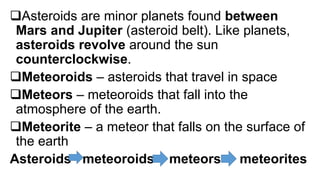 Asteroids are minor planets found between
Mars and Jupiter (asteroid belt). Like planets,
asteroids revolve around the sun
counterclockwise.
Meteoroids – asteroids that travel in space
Meteors – meteoroids that fall into the
atmosphere of the earth.
Meteorite – a meteor that falls on the surface of
the earth
Asteroids meteoroids meteors meteorites
 