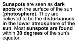 Sunspots are seen as dark
spots on the surface of the sun
(photosphere). They are
believed to be the disturbances
in the lower atmosphere of the
sun. Most sunspots are found
within 30 degrees of the sun’s
equator.
 