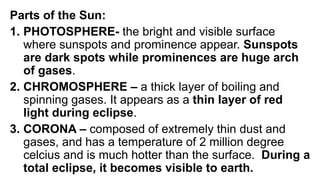 Parts of the Sun:
1. PHOTOSPHERE- the bright and visible surface
where sunspots and prominence appear. Sunspots
are dark spots while prominences are huge arch
of gases.
2. CHROMOSPHERE – a thick layer of boiling and
spinning gases. It appears as a thin layer of red
light during eclipse.
3. CORONA – composed of extremely thin dust and
gases, and has a temperature of 2 million degree
celcius and is much hotter than the surface. During a
total eclipse, it becomes visible to earth.
 