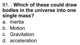 91. . Which of these could draw
bodies in the universe into one
single mass?
a. Inertia
b. Motion
c. Gravitation
d. acceleration
 