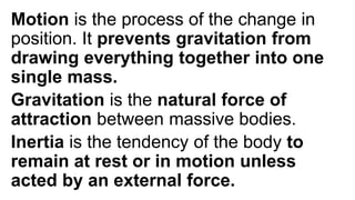 Motion is the process of the change in
position. It prevents gravitation from
drawing everything together into one
single mass.
Gravitation is the natural force of
attraction between massive bodies.
Inertia is the tendency of the body to
remain at rest or in motion unless
acted by an external force.
 