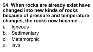 94. When rocks are already exist have
changed into new kinds of rocks
because of pressure and temperature
changes, the rocks now become….
a. Igneous
b. Sedimentary
c. Metamorphic
d. lava
 