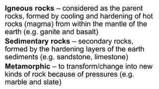 Igneous rocks – considered as the parent
rocks, formed by cooling and hardening of hot
rocks (magma) from within the mantle of the
earth (e.g. ganite and basalt)
Sedimentary rocks – secondary rocks,
formed by the hardening layers of the earth
sediments (e.g. sandstone, limestone)
Metamorphic – to transform/change into new
kinds of rock because of pressures (e.g.
marble and slate)
 