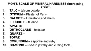 MOH’S SCALE OF MINERAL HARDNESS (increasing
order):
1. TALC – talcum powder
2. GYPSUM – Plaster of Paris
3. CALCITE – Limestone and shells
4. FLOURITE – fluorine
5. APATITE
6. ORTHOCLASE – feldspar
7. QUARTZ –
8. TOPAZ
9. CORUNDUM – sapphire and ruby
10. DIAMOND – used in jewelry and cutting tools.
 