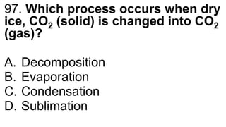 97. Which process occurs when dry
ice, CO2 (solid) is changed into CO2
(gas)?
A. Decomposition
B. Evaporation
C. Condensation
D. Sublimation
 