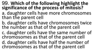 99. Which of the following highlight the
significance of the process of mitosis?
a. daughter cells have more chromosomes
than the parent cell
b. daughter cells have chromosomes twice
the number as that of the parent cell
c. daughter cells have the same number of
chromosomes as that of the parent cell
d. daughter cells have half the number of
chromosomes as that of the parent cell
 