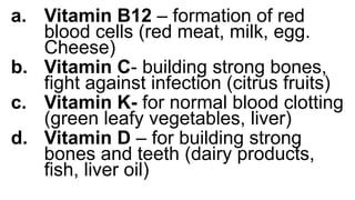 a. Vitamin B12 – formation of red
blood cells (red meat, milk, egg.
Cheese)
b. Vitamin C- building strong bones,
fight against infection (citrus fruits)
c. Vitamin K- for normal blood clotting
(green leafy vegetables, liver)
d. Vitamin D – for building strong
bones and teeth (dairy products,
fish, liver oil)
 