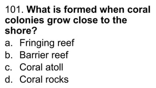 101. What is formed when coral
colonies grow close to the
shore?
a. Fringing reef
b. Barrier reef
c. Coral atoll
d. Coral rocks
 