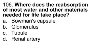 106. Where does the reabsorption
of most water and other materials
needed for life take place?
a. Bowman’s capsule
b. Glomerulus
c. Tubule
d. Renal artery
 