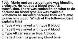 108. Mario met an accident and was bleeding
profusely. He needed a blood type AB
transfusion. There was confusion on what to do
because no blood type AB was available.
Somehow he survived because they were able
to give him blood. Which of the following best
explains this?
a. Type A was mixed with type B blood.
b. Type B was mixed with type A blood.
c. Type AB can receive type A blood.
d. Type AB can be given any blood type.
 