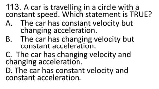 113. A car is travelling in a circle with a
constant speed. Which statement is TRUE?
A. The car has constant velocity but
changing acceleration.
B. The car has changing velocity but
constant acceleration.
C. The car has changing velocity and
changing acceleration.
D. The car has constant velocity and
constant acceleration.
 