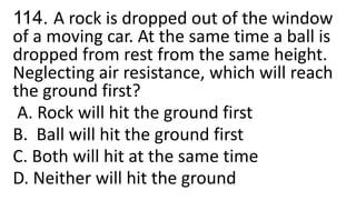 114. A rock is dropped out of the window
of a moving car. At the same time a ball is
dropped from rest from the same height.
Neglecting air resistance, which will reach
the ground first?
A. Rock will hit the ground first
B. Ball will hit the ground first
C. Both will hit at the same time
D. Neither will hit the ground
 