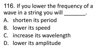 116. If you lower the frequency of a
wave in a string you will _______.
A. shorten its period
B. lower its speed
C. increase its wavelength
D. lower its amplitude
 