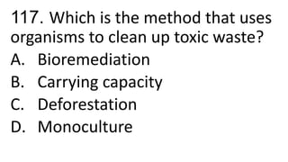 117. Which is the method that uses
organisms to clean up toxic waste?
A. Bioremediation
B. Carrying capacity
C. Deforestation
D. Monoculture
 