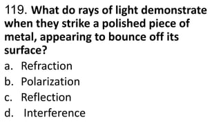 119. What do rays of light demonstrate
when they strike a polished piece of
metal, appearing to bounce off its
surface?
a. Refraction
b. Polarization
c. Reflection
d. Interference
 