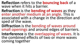 Reflection refers to the bouncing back of a
wave when it hits a barrier.
Refraction is the bending of waves as they
enter another medium at an angle. This is
associated with a change in the direction and
sped of the wave.
Diffraction is the bending of waves around
small openings and around edges of barriers.
Interference is the overlapping of waves. It is
the combined effects of two or more waves
coming together
 