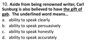 10. Aside from being renowned writer, Carl
Sunburg is also believed to have the gift of
gab. The underlined word means…
a. ability to speak clearly
b. ability to speak persuasively
c. ability to speak honestly
d. ability to speak accurately
 