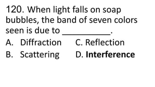 120. When light falls on soap
bubbles, the band of seven colors
seen is due to __________.
A. Diffraction C. Reflection
B. Scattering D. Interference
 