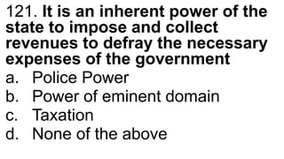 121. It is an inherent power of the
state to impose and collect
revenues to defray the necessary
expenses of the government
a. Police Power
b. Power of eminent domain
c. Taxation
d. None of the above
 