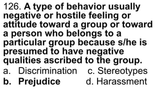 126. A type of behavior usually
negative or hostile feeling or
attitude toward a group or toward
a person who belongs to a
particular group because s/he is
presumed to have negative
qualities ascribed to the group.
a. Discrimination c. Stereotypes
b. Prejudice d. Harassment
 