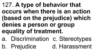 127. A type of behavior that
occurs when there is an action
(based on the prejudice) which
denies a person or group
equality of treatment.
a. Discrimination c. Stereotypes
b. Prejudice d. Harassment
 