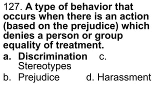 127. A type of behavior that
occurs when there is an action
(based on the prejudice) which
denies a person or group
equality of treatment.
a. Discrimination c.
Stereotypes
b. Prejudice d. Harassment
 