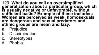 129. What do you call an oversimplified
generalization about a particular group, which
is usually negative or unfavorable, without
sufficient basis? Example of these includes:
Women are perceived as weak, homosexuals
are dangerous and sexual predators and
ethnic groups are mean and lazy.
a. Prejudice
b. Discrimination
c. Stereotypes
d. Phobia
 