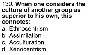 130. When one considers the
culture of another group as
superior to his own, this
connotes:
a. Ethnocentrism
b. Assimilation
c. Acculturation
d. Xenocentrism
 