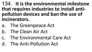 134. It is the environmental milestone
that requires industries to install anti-
pollution devices and ban the use of
incinerators.
a. The Greenpeace Act
b. The Clean Air Act
c. The Environmental Care Act
d. The Anti-Pollution Act
 