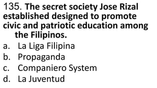135. The secret society Jose Rizal
established designed to promote
civic and patriotic education among
the Filipinos.
a. La Liga Filipina
b. Propaganda
c. Companiero System
d. La Juventud
 