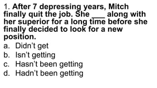 1. After 7 depressing years, Mitch
finally quit the job. She ___ along with
her superior for a long time before she
finally decided to look for a new
position.
a. Didn’t get
b. Isn’t getting
c. Hasn’t been getting
d. Hadn’t been getting
 