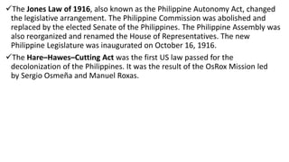 The Jones Law of 1916, also known as the Philippine Autonomy Act, changed
the legislative arrangement. The Philippine Commission was abolished and
replaced by the elected Senate of the Philippines. The Philippine Assembly was
also reorganized and renamed the House of Representatives. The new
Philippine Legislature was inaugurated on October 16, 1916.
The Hare–Hawes–Cutting Act was the first US law passed for the
decolonization of the Philippines. It was the result of the OsRox Mission led
by Sergio Osmeña and Manuel Roxas.
 