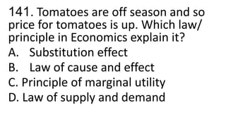 141. Tomatoes are off season and so
price for tomatoes is up. Which law/
principle in Economics explain it?
A. Substitution effect
B. Law of cause and effect
C. Principle of marginal utility
D. Law of supply and demand
 