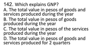 142. Which explains GNP?
A. The total value in pesos of goods and
services produced during the year
B. The total value in pesos of goods
produced during the year
C. The total value in pesos of the services
produced during the year
D. The total value in pesos of goods and
services produced for 2 quarters
 