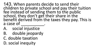 143. When parents decide to send their
children to private school and pay their tuition
fee instead of sending them to the public
school, they don’t get their share in the
benefit derived from the taxes they pay. This is
a case of __________.
A. social injustice
B. double jeopardy
C. double taxation
D. social inequity
 