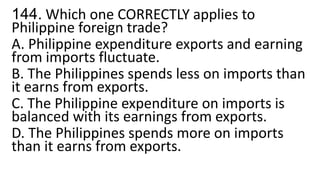 144. Which one CORRECTLY applies to
Philippine foreign trade?
A. Philippine expenditure exports and earning
from imports fluctuate.
B. The Philippines spends less on imports than
it earns from exports.
C. The Philippine expenditure on imports is
balanced with its earnings from exports.
D. The Philippines spends more on imports
than it earns from exports.
 
