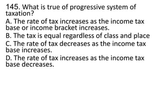 145. What is true of progressive system of
taxation?
A. The rate of tax increases as the income tax
base or income bracket increases.
B. The tax is equal regardless of class and place
C. The rate of tax decreases as the income tax
base increases.
D. The rate of tax increases as the income tax
base decreases.
 