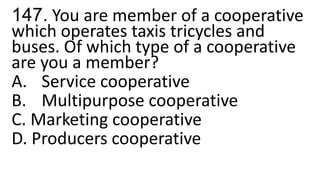 147. You are member of a cooperative
which operates taxis tricycles and
buses. Of which type of a cooperative
are you a member?
A. Service cooperative
B. Multipurpose cooperative
C. Marketing cooperative
D. Producers cooperative
 