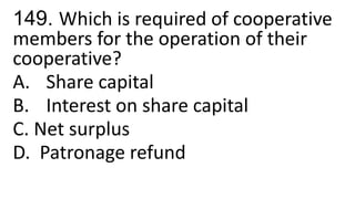149. Which is required of cooperative
members for the operation of their
cooperative?
A. Share capital
B. Interest on share capital
C. Net surplus
D. Patronage refund
 