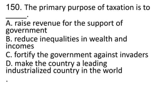 150. The primary purpose of taxation is to
_____.
A. raise revenue for the support of
government
B. reduce inequalities in wealth and
incomes
C. fortify the government against invaders
D. make the country a leading
industrialized country in the world
.
 