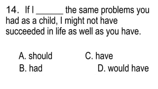 14. If I ______ the same problems you
had as a child, I might not have
succeeded in life as well as you have.
A. should C. have
B. had D. would have
 