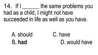14. If I ______ the same problems you
had as a child, I might not have
succeeded in life as well as you have.
A. should C. have
B. had D. would have
 