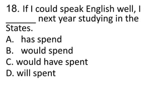 18. If I could speak English well, I
______ next year studying in the
States.
A. has spend
B. would spend
C. would have spent
D. will spent
 